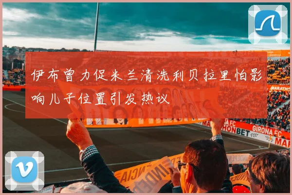 伊布曾力促米兰清洗利贝拉里怕影响儿子位置引发热议