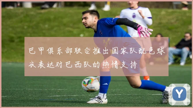 巴甲俱乐部联合推出国家队配色球衣表达对巴西队的热情支持