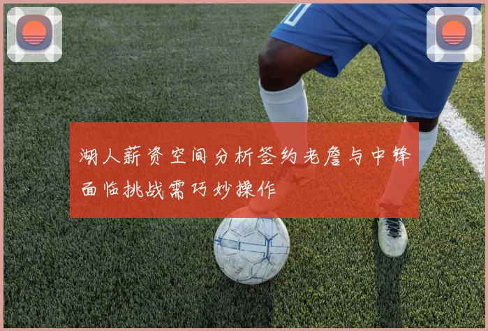 湖人薪资空间分析签约老詹与中锋面临挑战需巧妙操作