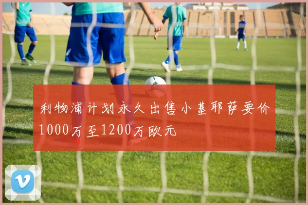 利物浦计划永久出售小基耶萨要价1000万至1200万欧元