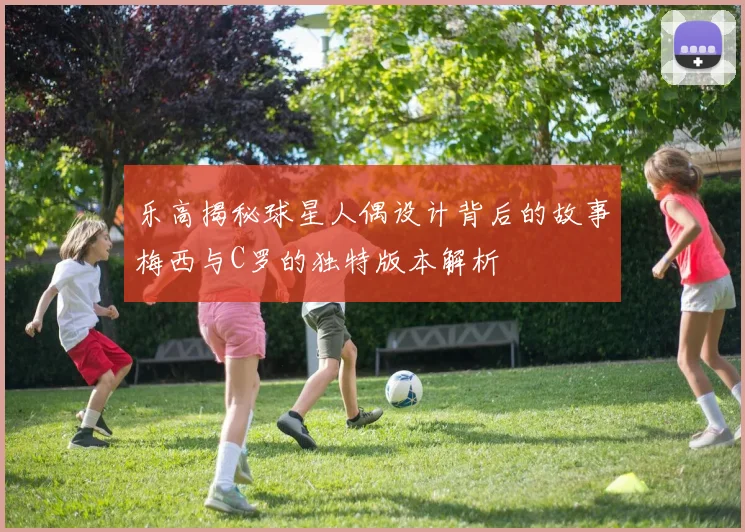 乐高揭秘球星人偶设计背后的故事梅西与C罗的独特版本解析