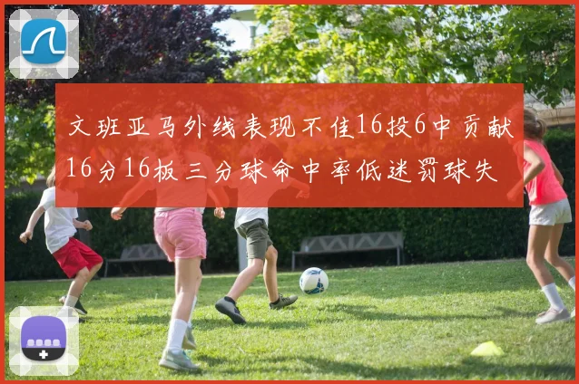 文班亚马外线表现不佳16投6中贡献16分16板三分球命中率低迷罚球失准影响球队表现