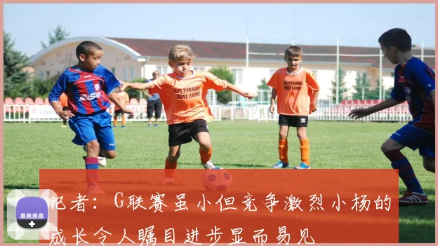 记者：G联赛虽小但竞争激烈小杨的成长令人瞩目进步显而易见