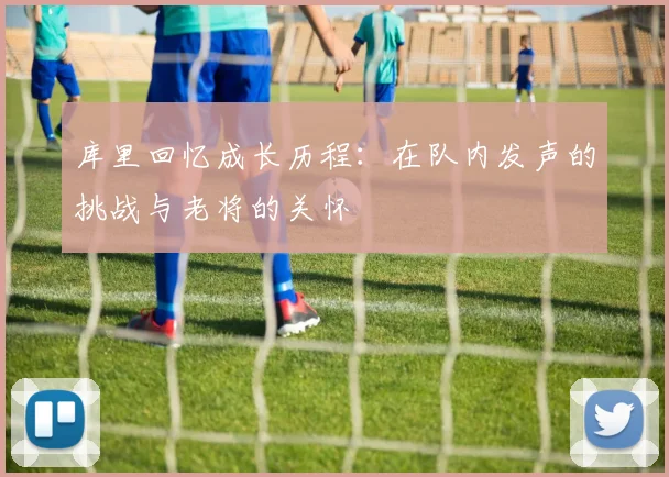 库里回忆成长历程：在队内发声的挑战与老将的关怀