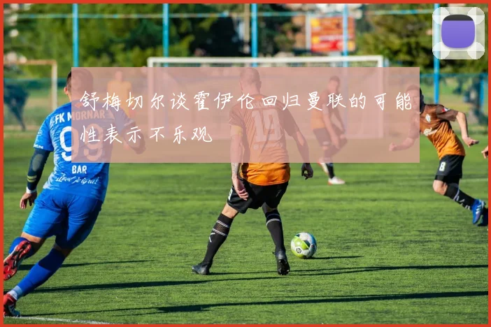 舒梅切尔谈霍伊伦回归曼联的可能性表示不乐观