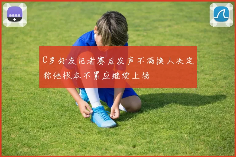 C罗好友记者赛后发声不满换人决定称他根本不累应继续上场