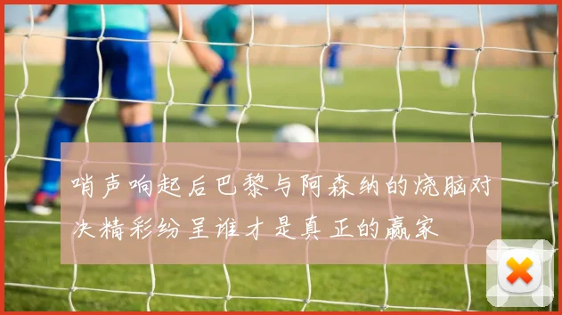 哨声响起后巴黎与阿森纳的烧脑对决精彩纷呈谁才是真正的赢家