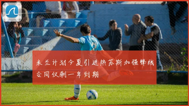 米兰计划今夏引进热苏斯加强锋线合同仅剩一年到期