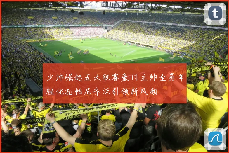 少帅崛起五大联赛豪门主帅全员年轻化孔帕尼齐沃引领新风潮