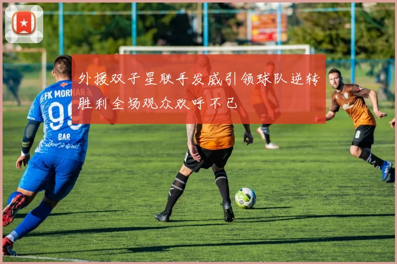 外援双子星联手发威引领球队逆转胜利全场观众欢呼不已