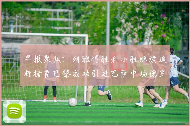 早报聚焦：利雅得胜利小胜继续追赶榜首巴黎成功引进巴萨中场德罗