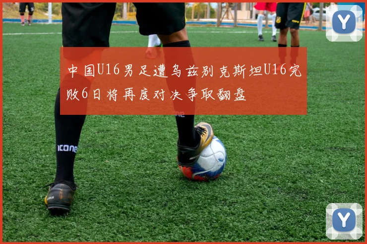中国U16男足遭乌兹别克斯坦U16完败6日将再度对决争取翻盘