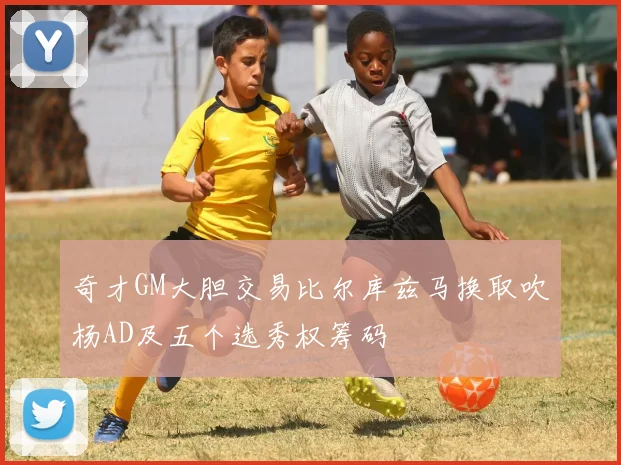 奇才GM大胆交易比尔库兹马换取吹杨AD及五个选秀权筹码