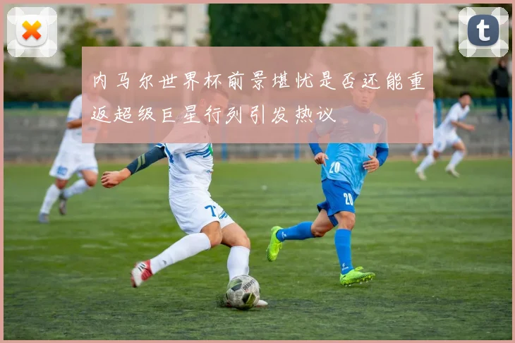 内马尔世界杯前景堪忧是否还能重返超级巨星行列引发热议