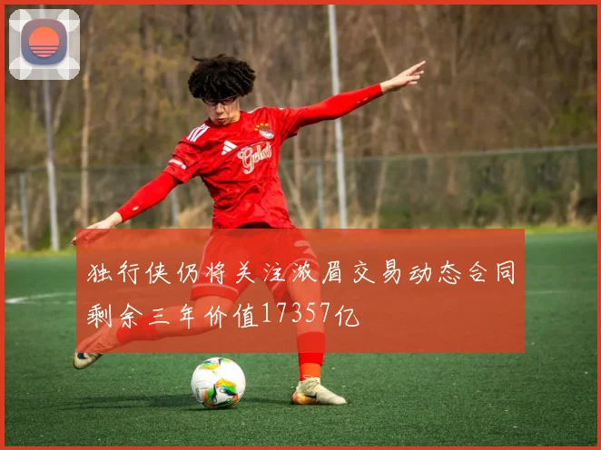 独行侠仍将关注浓眉交易动态合同剩余三年价值17357亿