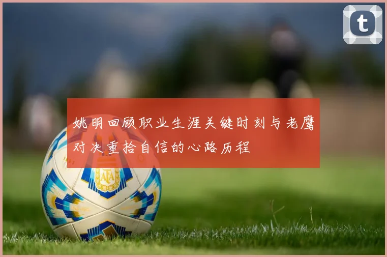 姚明回顾职业生涯关键时刻与老鹰对决重拾自信的心路历程
