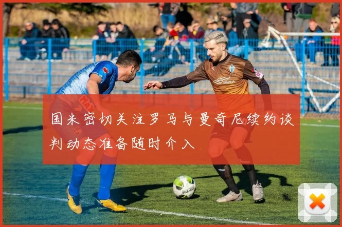 国米密切关注罗马与曼奇尼续约谈判动态准备随时介入