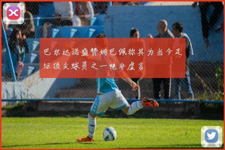 巴尔达诺盛赞姆巴佩称其为当今足坛顶尖球员之一绝非虚言