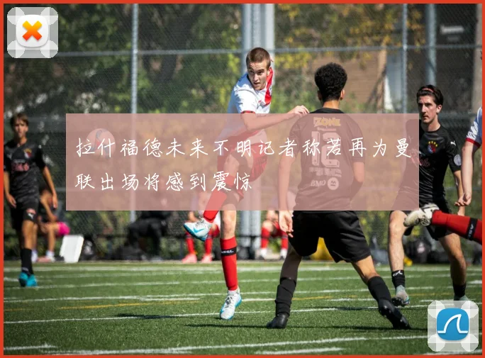 拉什福德未来不明记者称若再为曼联出场将感到震惊