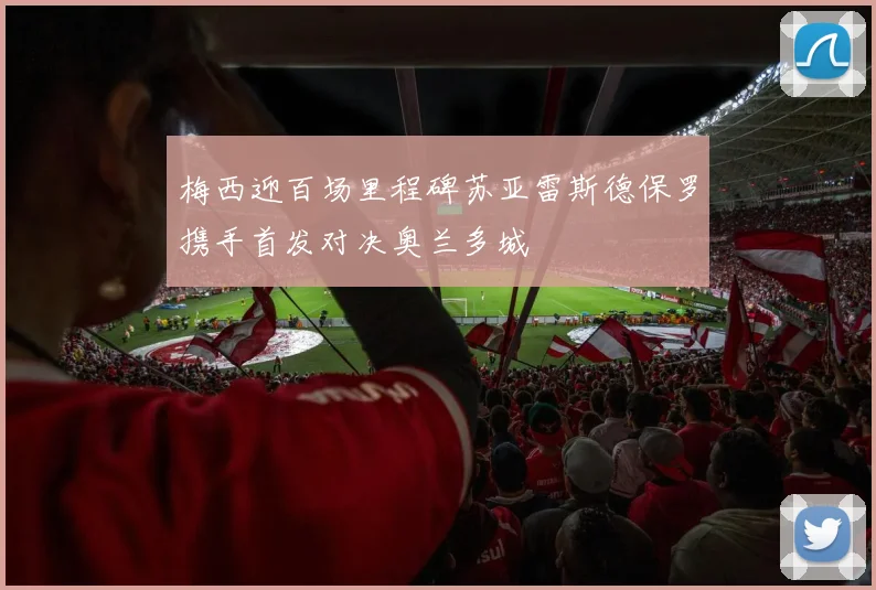 梅西迎百场里程碑苏亚雷斯德保罗携手首发对决奥兰多城