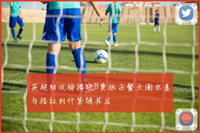 英超助攻榜揭晓B费独占鳌头谢尔基与格拉利什紧随其后