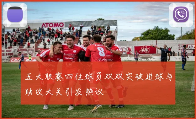 五大联赛四位球员双双突破进球与助攻大关引发热议