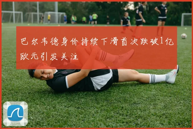 巴尔韦德身价持续下滑首次跌破1亿欧元引发关注