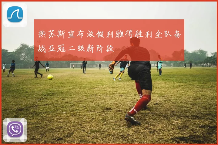 热苏斯宣布放假利雅得胜利全队备战亚冠二级新阶段