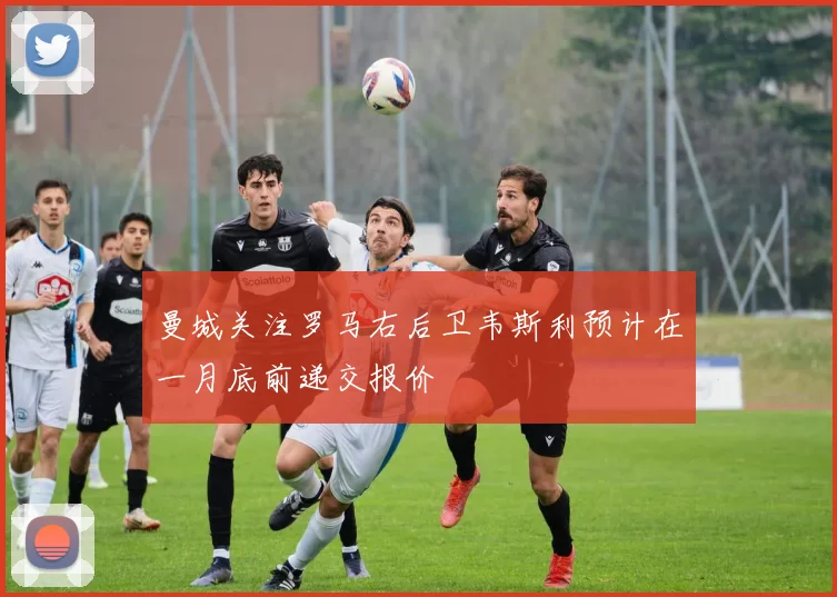 曼城关注罗马右后卫韦斯利预计在一月底前递交报价