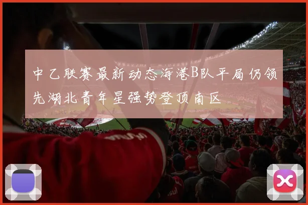 中乙联赛最新动态海港B队平局仍领先湖北青年星强势登顶南区