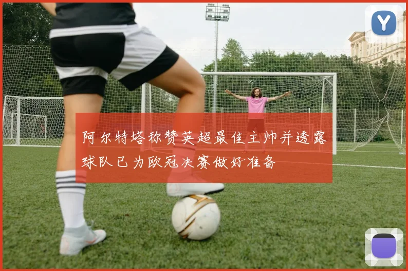 阿尔特塔称赞英超最佳主帅并透露球队已为欧冠决赛做好准备