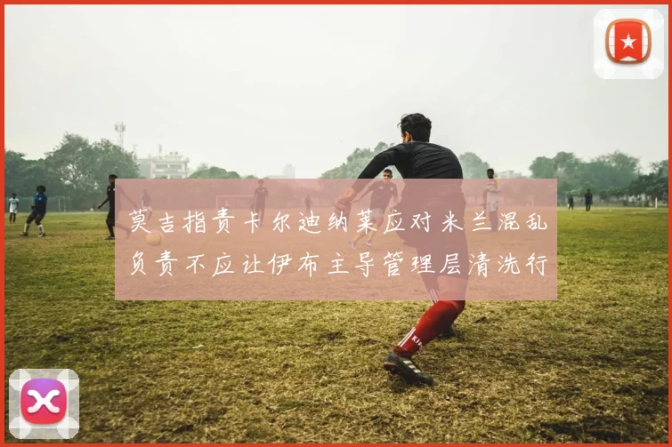 莫吉指责卡尔迪纳莱应对米兰混乱负责不应让伊布主导管理层清洗行动