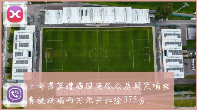 上海男篮遭遇现场观众质疑黑哨经费被核减两万元并扣除375分