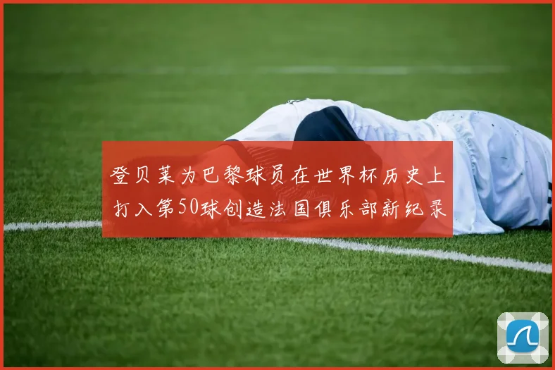 登贝莱为巴黎球员在世界杯历史上打入第50球创造法国俱乐部新纪录