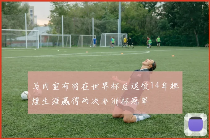 马内宣布将在世界杯后退役14年辉煌生涯赢得两次非洲杯冠军